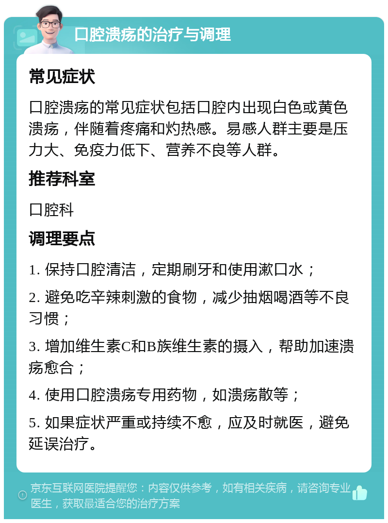 口腔溃疡的治疗与调理 常见症状 口腔溃疡的常见症状包括口腔内出现白色或黄色溃疡，伴随着疼痛和灼热感。易感人群主要是压力大、免疫力低下、营养不良等人群。 推荐科室 口腔科 调理要点 1. 保持口腔清洁，定期刷牙和使用漱口水； 2. 避免吃辛辣刺激的食物，减少抽烟喝酒等不良习惯； 3. 增加维生素C和B族维生素的摄入，帮助加速溃疡愈合； 4. 使用口腔溃疡专用药物，如溃疡散等； 5. 如果症状严重或持续不愈，应及时就医，避免延误治疗。