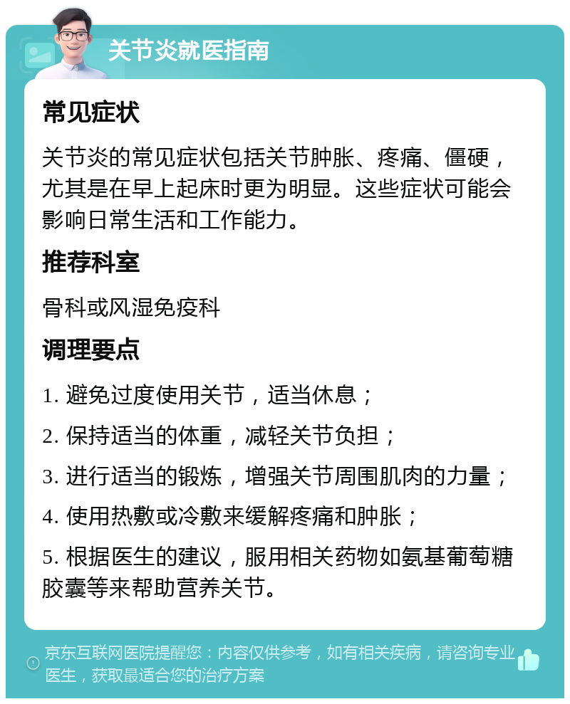 关节炎就医指南 常见症状 关节炎的常见症状包括关节肿胀、疼痛、僵硬，尤其是在早上起床时更为明显。这些症状可能会影响日常生活和工作能力。 推荐科室 骨科或风湿免疫科 调理要点 1. 避免过度使用关节，适当休息； 2. 保持适当的体重，减轻关节负担； 3. 进行适当的锻炼，增强关节周围肌肉的力量； 4. 使用热敷或冷敷来缓解疼痛和肿胀； 5. 根据医生的建议，服用相关药物如氨基葡萄糖胶囊等来帮助营养关节。