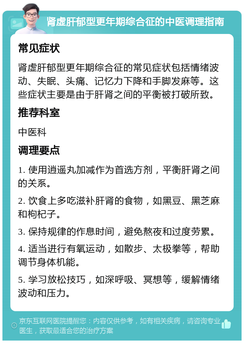 肾虚肝郁型更年期综合征的中医调理指南 常见症状 肾虚肝郁型更年期综合征的常见症状包括情绪波动、失眠、头痛、记忆力下降和手脚发麻等。这些症状主要是由于肝肾之间的平衡被打破所致。 推荐科室 中医科 调理要点 1. 使用逍遥丸加减作为首选方剂，平衡肝肾之间的关系。 2. 饮食上多吃滋补肝肾的食物，如黑豆、黑芝麻和枸杞子。 3. 保持规律的作息时间，避免熬夜和过度劳累。 4. 适当进行有氧运动，如散步、太极拳等，帮助调节身体机能。 5. 学习放松技巧，如深呼吸、冥想等，缓解情绪波动和压力。