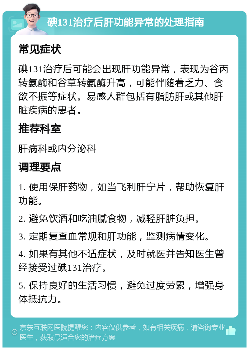 碘131治疗后肝功能异常的处理指南 常见症状 碘131治疗后可能会出现肝功能异常，表现为谷丙转氨酶和谷草转氨酶升高，可能伴随着乏力、食欲不振等症状。易感人群包括有脂肪肝或其他肝脏疾病的患者。 推荐科室 肝病科或内分泌科 调理要点 1. 使用保肝药物，如当飞利肝宁片，帮助恢复肝功能。 2. 避免饮酒和吃油腻食物，减轻肝脏负担。 3. 定期复查血常规和肝功能，监测病情变化。 4. 如果有其他不适症状，及时就医并告知医生曾经接受过碘131治疗。 5. 保持良好的生活习惯，避免过度劳累，增强身体抵抗力。