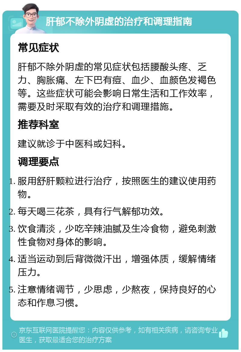 肝郁不除外阴虚的治疗和调理指南 常见症状 肝郁不除外阴虚的常见症状包括腰酸头疼、乏力、胸胀痛、左下巴有痘、血少、血颜色发褐色等。这些症状可能会影响日常生活和工作效率，需要及时采取有效的治疗和调理措施。 推荐科室 建议就诊于中医科或妇科。 调理要点 服用舒肝颗粒进行治疗，按照医生的建议使用药物。 每天喝三花茶，具有行气解郁功效。 饮食清淡，少吃辛辣油腻及生冷食物，避免刺激性食物对身体的影响。 适当运动到后背微微汗出，增强体质，缓解情绪压力。 注意情绪调节，少思虑，少熬夜，保持良好的心态和作息习惯。