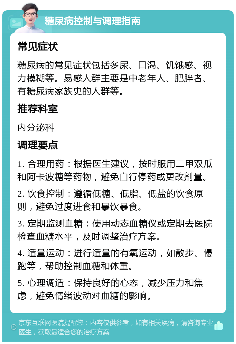 糖尿病控制与调理指南 常见症状 糖尿病的常见症状包括多尿、口渴、饥饿感、视力模糊等。易感人群主要是中老年人、肥胖者、有糖尿病家族史的人群等。 推荐科室 内分泌科 调理要点 1. 合理用药：根据医生建议，按时服用二甲双瓜和阿卡波糖等药物，避免自行停药或更改剂量。 2. 饮食控制：遵循低糖、低脂、低盐的饮食原则，避免过度进食和暴饮暴食。 3. 定期监测血糖：使用动态血糖仪或定期去医院检查血糖水平，及时调整治疗方案。 4. 适量运动：进行适量的有氧运动，如散步、慢跑等，帮助控制血糖和体重。 5. 心理调适：保持良好的心态，减少压力和焦虑，避免情绪波动对血糖的影响。