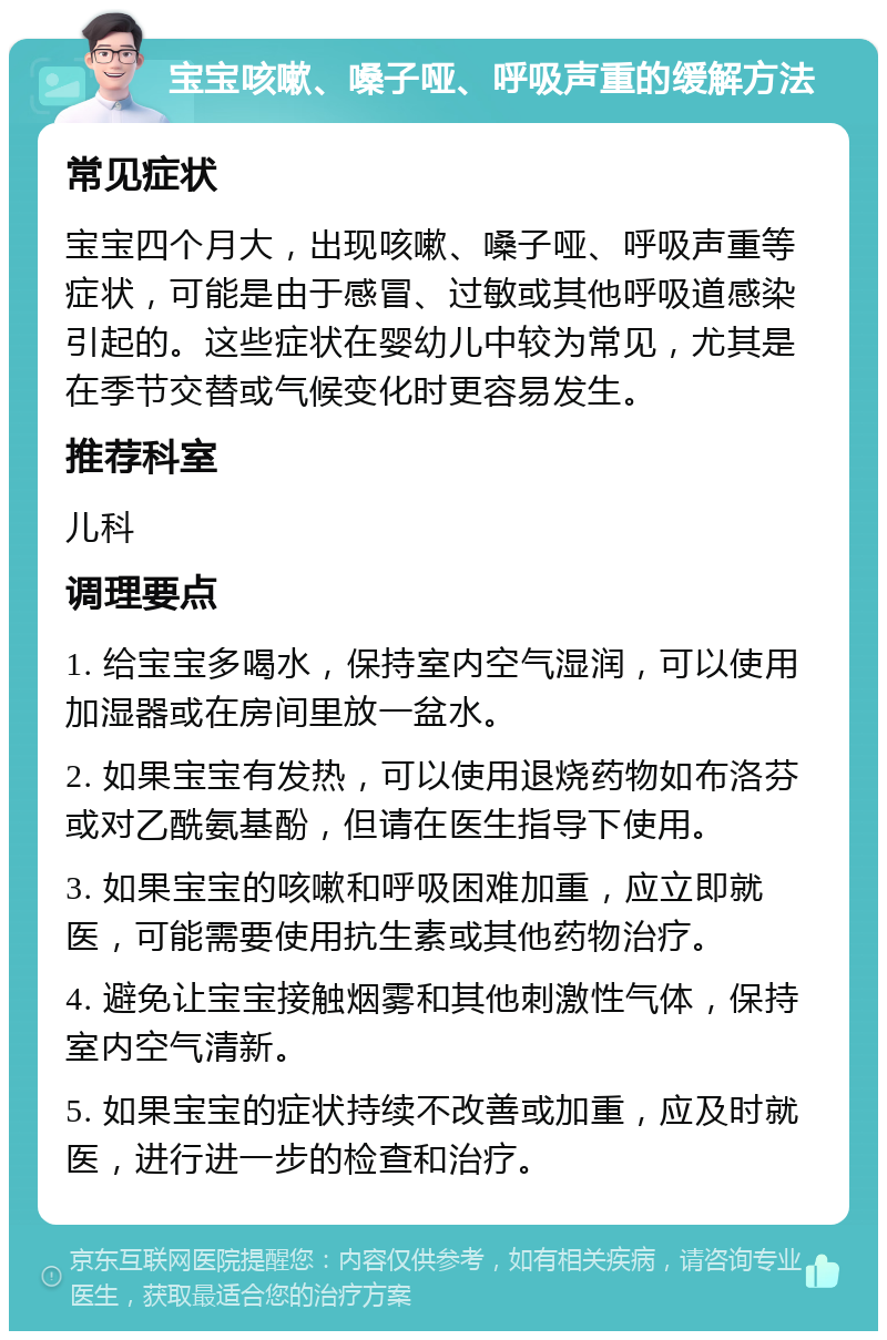 宝宝咳嗽、嗓子哑、呼吸声重的缓解方法 常见症状 宝宝四个月大，出现咳嗽、嗓子哑、呼吸声重等症状，可能是由于感冒、过敏或其他呼吸道感染引起的。这些症状在婴幼儿中较为常见，尤其是在季节交替或气候变化时更容易发生。 推荐科室 儿科 调理要点 1. 给宝宝多喝水，保持室内空气湿润，可以使用加湿器或在房间里放一盆水。 2. 如果宝宝有发热，可以使用退烧药物如布洛芬或对乙酰氨基酚，但请在医生指导下使用。 3. 如果宝宝的咳嗽和呼吸困难加重，应立即就医，可能需要使用抗生素或其他药物治疗。 4. 避免让宝宝接触烟雾和其他刺激性气体，保持室内空气清新。 5. 如果宝宝的症状持续不改善或加重，应及时就医，进行进一步的检查和治疗。