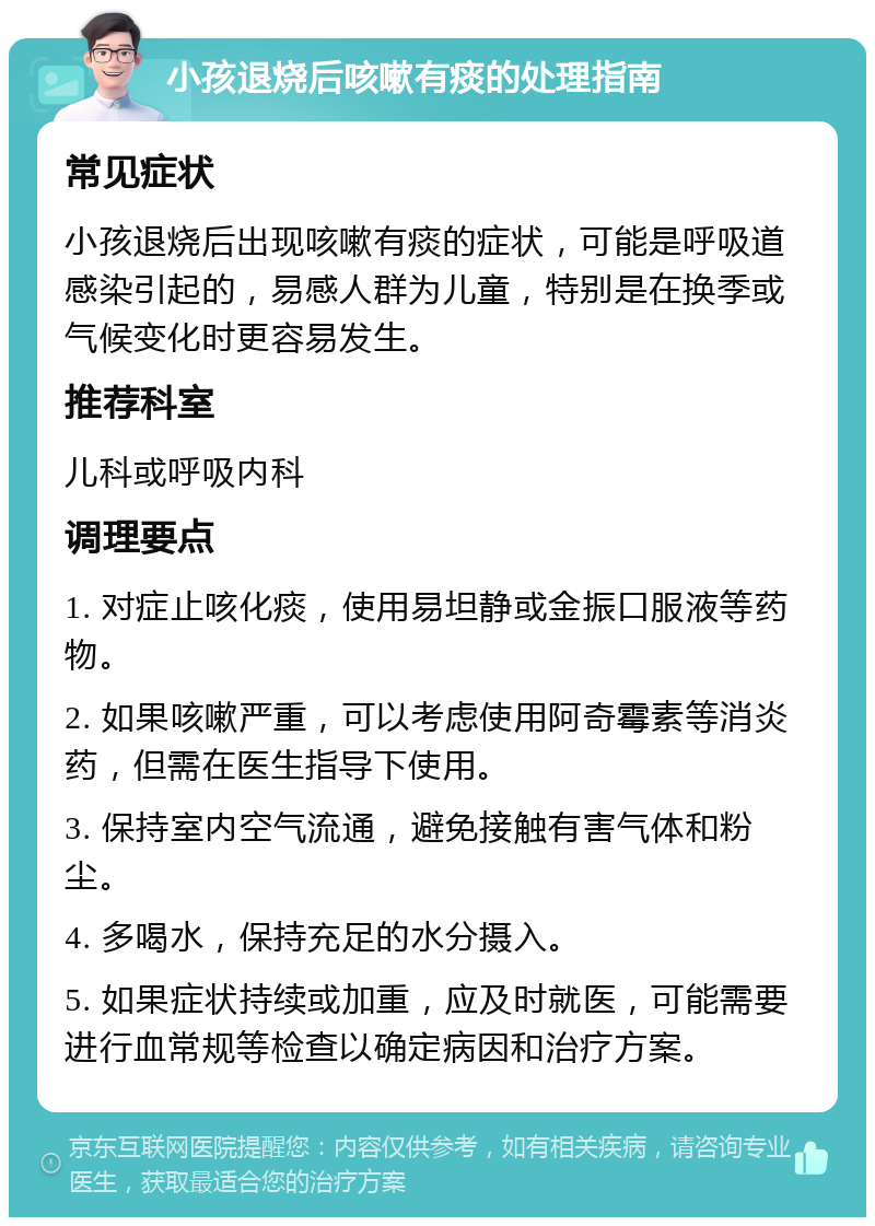 小孩退烧后咳嗽有痰的处理指南 常见症状 小孩退烧后出现咳嗽有痰的症状，可能是呼吸道感染引起的，易感人群为儿童，特别是在换季或气候变化时更容易发生。 推荐科室 儿科或呼吸内科 调理要点 1. 对症止咳化痰，使用易坦静或金振口服液等药物。 2. 如果咳嗽严重，可以考虑使用阿奇霉素等消炎药，但需在医生指导下使用。 3. 保持室内空气流通，避免接触有害气体和粉尘。 4. 多喝水，保持充足的水分摄入。 5. 如果症状持续或加重，应及时就医，可能需要进行血常规等检查以确定病因和治疗方案。