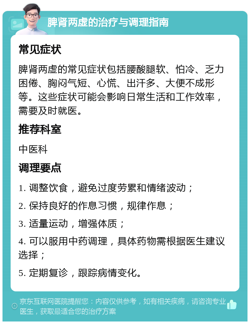 脾肾两虚的治疗与调理指南 常见症状 脾肾两虚的常见症状包括腰酸腿软、怕冷、乏力困倦、胸闷气短、心慌、出汗多、大便不成形等。这些症状可能会影响日常生活和工作效率，需要及时就医。 推荐科室 中医科 调理要点 1. 调整饮食，避免过度劳累和情绪波动； 2. 保持良好的作息习惯，规律作息； 3. 适量运动，增强体质； 4. 可以服用中药调理，具体药物需根据医生建议选择； 5. 定期复诊，跟踪病情变化。