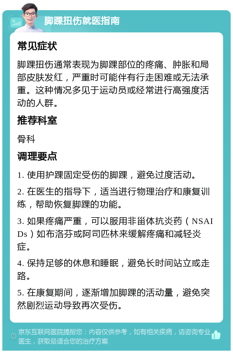 脚踝扭伤就医指南 常见症状 脚踝扭伤通常表现为脚踝部位的疼痛、肿胀和局部皮肤发红，严重时可能伴有行走困难或无法承重。这种情况多见于运动员或经常进行高强度活动的人群。 推荐科室 骨科 调理要点 1. 使用护踝固定受伤的脚踝，避免过度活动。 2. 在医生的指导下，适当进行物理治疗和康复训练，帮助恢复脚踝的功能。 3. 如果疼痛严重，可以服用非甾体抗炎药（NSAIDs）如布洛芬或阿司匹林来缓解疼痛和减轻炎症。 4. 保持足够的休息和睡眠，避免长时间站立或走路。 5. 在康复期间，逐渐增加脚踝的活动量，避免突然剧烈运动导致再次受伤。