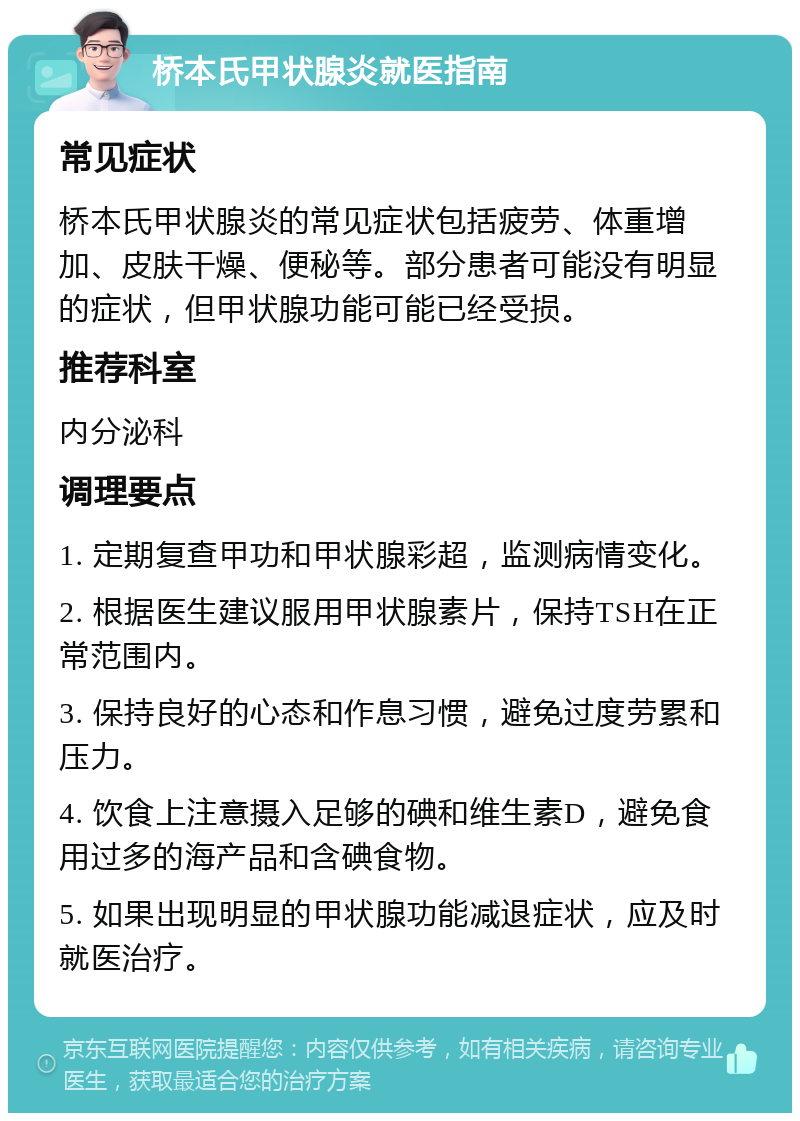 桥本氏甲状腺炎就医指南 常见症状 桥本氏甲状腺炎的常见症状包括疲劳、体重增加、皮肤干燥、便秘等。部分患者可能没有明显的症状，但甲状腺功能可能已经受损。 推荐科室 内分泌科 调理要点 1. 定期复查甲功和甲状腺彩超，监测病情变化。 2. 根据医生建议服用甲状腺素片，保持TSH在正常范围内。 3. 保持良好的心态和作息习惯，避免过度劳累和压力。 4. 饮食上注意摄入足够的碘和维生素D，避免食用过多的海产品和含碘食物。 5. 如果出现明显的甲状腺功能减退症状，应及时就医治疗。