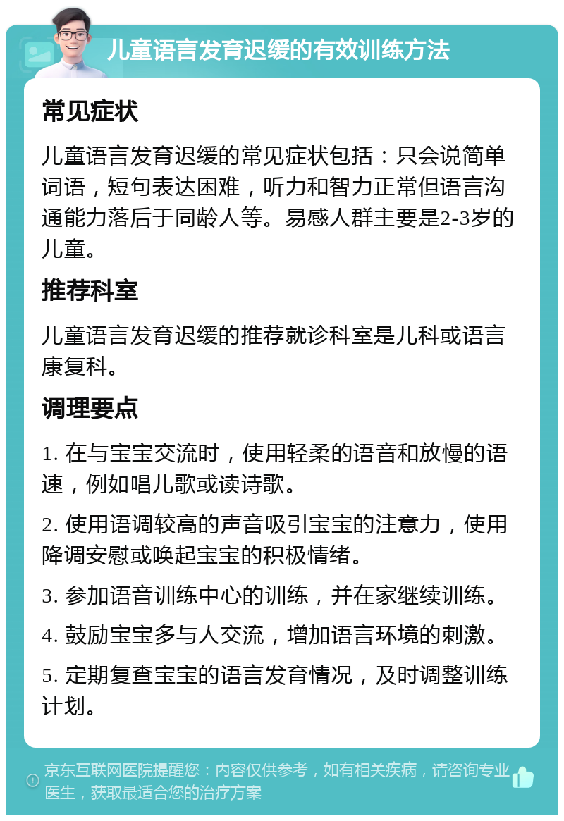 儿童语言发育迟缓的有效训练方法 常见症状 儿童语言发育迟缓的常见症状包括：只会说简单词语，短句表达困难，听力和智力正常但语言沟通能力落后于同龄人等。易感人群主要是2-3岁的儿童。 推荐科室 儿童语言发育迟缓的推荐就诊科室是儿科或语言康复科。 调理要点 1. 在与宝宝交流时，使用轻柔的语音和放慢的语速，例如唱儿歌或读诗歌。 2. 使用语调较高的声音吸引宝宝的注意力，使用降调安慰或唤起宝宝的积极情绪。 3. 参加语音训练中心的训练，并在家继续训练。 4. 鼓励宝宝多与人交流，增加语言环境的刺激。 5. 定期复查宝宝的语言发育情况，及时调整训练计划。