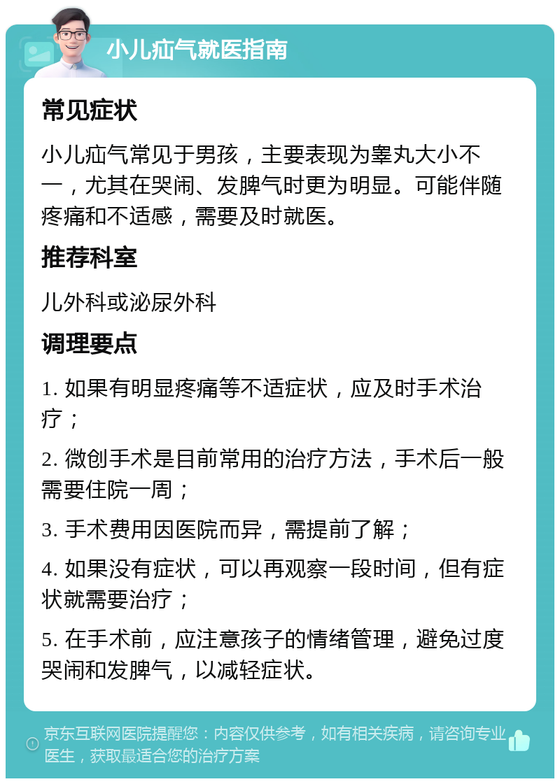 小儿疝气就医指南 常见症状 小儿疝气常见于男孩，主要表现为睾丸大小不一，尤其在哭闹、发脾气时更为明显。可能伴随疼痛和不适感，需要及时就医。 推荐科室 儿外科或泌尿外科 调理要点 1. 如果有明显疼痛等不适症状，应及时手术治疗； 2. 微创手术是目前常用的治疗方法，手术后一般需要住院一周； 3. 手术费用因医院而异，需提前了解； 4. 如果没有症状，可以再观察一段时间，但有症状就需要治疗； 5. 在手术前，应注意孩子的情绪管理，避免过度哭闹和发脾气，以减轻症状。