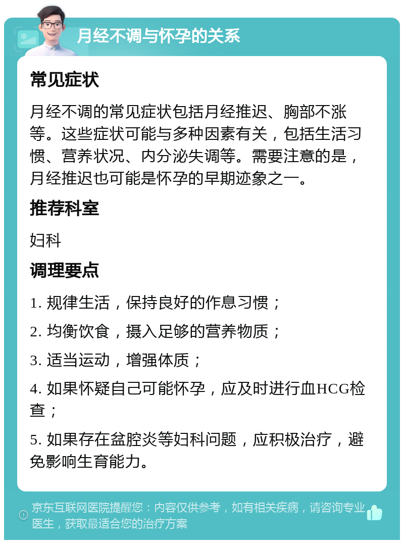 月经不调与怀孕的关系 常见症状 月经不调的常见症状包括月经推迟、胸部不涨等。这些症状可能与多种因素有关，包括生活习惯、营养状况、内分泌失调等。需要注意的是，月经推迟也可能是怀孕的早期迹象之一。 推荐科室 妇科 调理要点 1. 规律生活，保持良好的作息习惯； 2. 均衡饮食，摄入足够的营养物质； 3. 适当运动，增强体质； 4. 如果怀疑自己可能怀孕，应及时进行血HCG检查； 5. 如果存在盆腔炎等妇科问题，应积极治疗，避免影响生育能力。