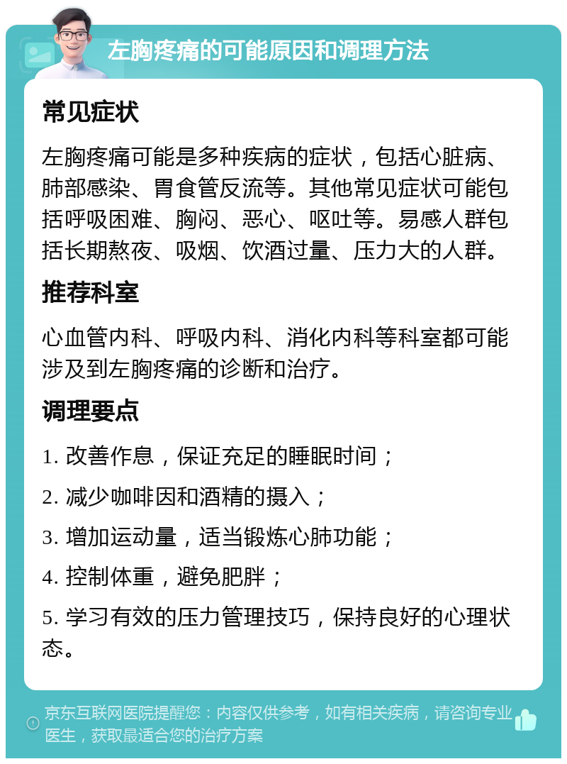 左胸疼痛的可能原因和调理方法 常见症状 左胸疼痛可能是多种疾病的症状，包括心脏病、肺部感染、胃食管反流等。其他常见症状可能包括呼吸困难、胸闷、恶心、呕吐等。易感人群包括长期熬夜、吸烟、饮酒过量、压力大的人群。 推荐科室 心血管内科、呼吸内科、消化内科等科室都可能涉及到左胸疼痛的诊断和治疗。 调理要点 1. 改善作息，保证充足的睡眠时间； 2. 减少咖啡因和酒精的摄入； 3. 增加运动量，适当锻炼心肺功能； 4. 控制体重，避免肥胖； 5. 学习有效的压力管理技巧，保持良好的心理状态。