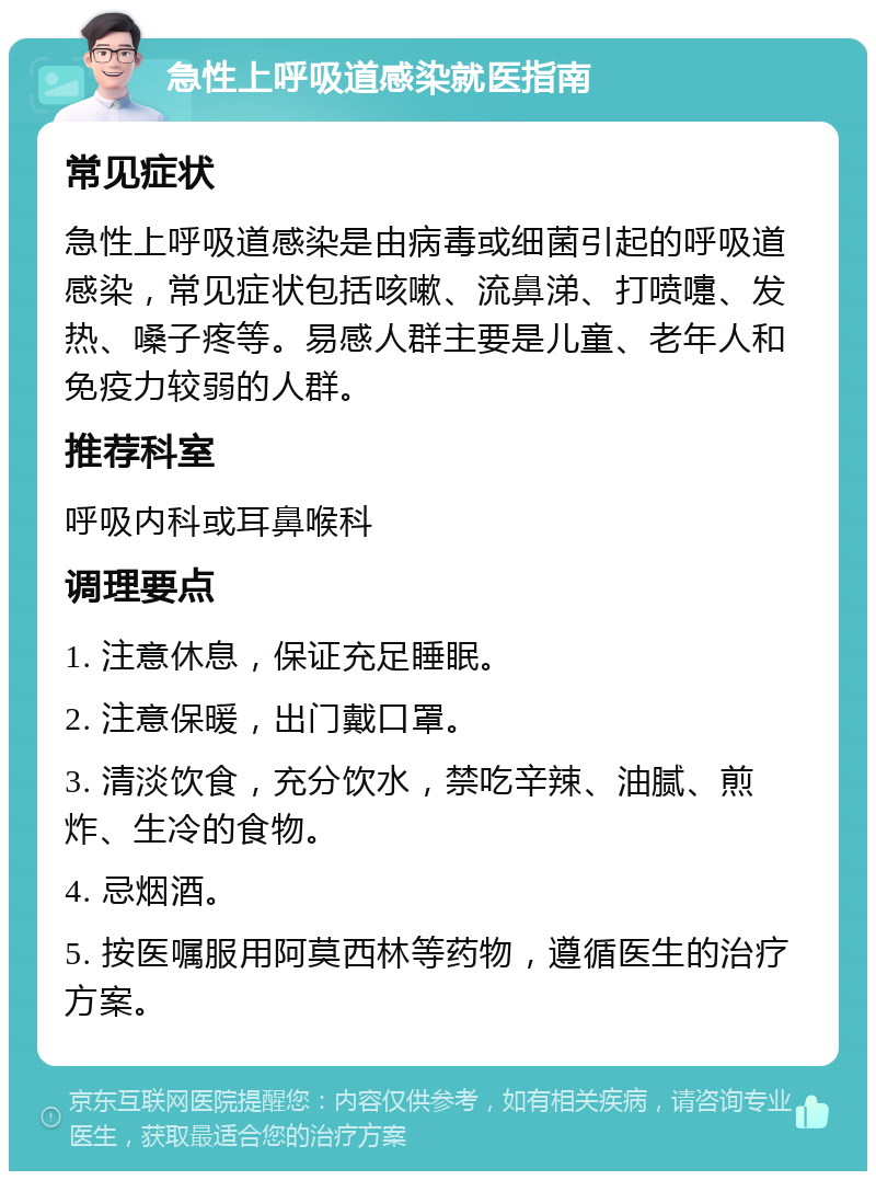 急性上呼吸道感染就医指南 常见症状 急性上呼吸道感染是由病毒或细菌引起的呼吸道感染，常见症状包括咳嗽、流鼻涕、打喷嚏、发热、嗓子疼等。易感人群主要是儿童、老年人和免疫力较弱的人群。 推荐科室 呼吸内科或耳鼻喉科 调理要点 1. 注意休息，保证充足睡眠。 2. 注意保暖，出门戴口罩。 3. 清淡饮食，充分饮水，禁吃辛辣、油腻、煎炸、生冷的食物。 4. 忌烟酒。 5. 按医嘱服用阿莫西林等药物，遵循医生的治疗方案。