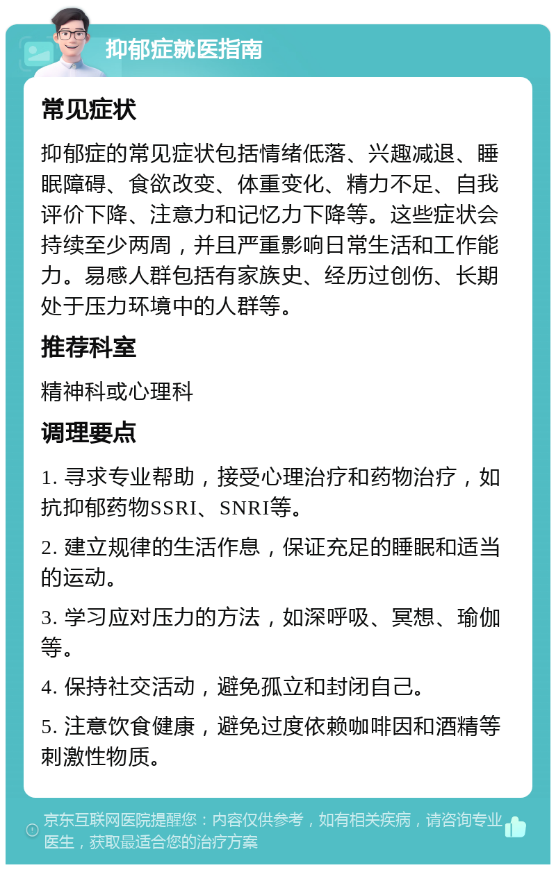 抑郁症就医指南 常见症状 抑郁症的常见症状包括情绪低落、兴趣减退、睡眠障碍、食欲改变、体重变化、精力不足、自我评价下降、注意力和记忆力下降等。这些症状会持续至少两周，并且严重影响日常生活和工作能力。易感人群包括有家族史、经历过创伤、长期处于压力环境中的人群等。 推荐科室 精神科或心理科 调理要点 1. 寻求专业帮助，接受心理治疗和药物治疗，如抗抑郁药物SSRI、SNRI等。 2. 建立规律的生活作息，保证充足的睡眠和适当的运动。 3. 学习应对压力的方法，如深呼吸、冥想、瑜伽等。 4. 保持社交活动，避免孤立和封闭自己。 5. 注意饮食健康，避免过度依赖咖啡因和酒精等刺激性物质。