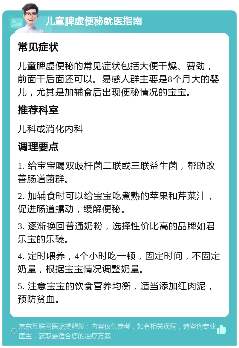 儿童脾虚便秘就医指南 常见症状 儿童脾虚便秘的常见症状包括大便干燥、费劲，前面干后面还可以。易感人群主要是8个月大的婴儿，尤其是加辅食后出现便秘情况的宝宝。 推荐科室 儿科或消化内科 调理要点 1. 给宝宝喝双歧杆菌二联或三联益生菌，帮助改善肠道菌群。 2. 加辅食时可以给宝宝吃煮熟的苹果和芹菜汁，促进肠道蠕动，缓解便秘。 3. 逐渐换回普通奶粉，选择性价比高的品牌如君乐宝的乐臻。 4. 定时喂养，4个小时吃一顿，固定时间，不固定奶量，根据宝宝情况调整奶量。 5. 注意宝宝的饮食营养均衡，适当添加红肉泥，预防贫血。