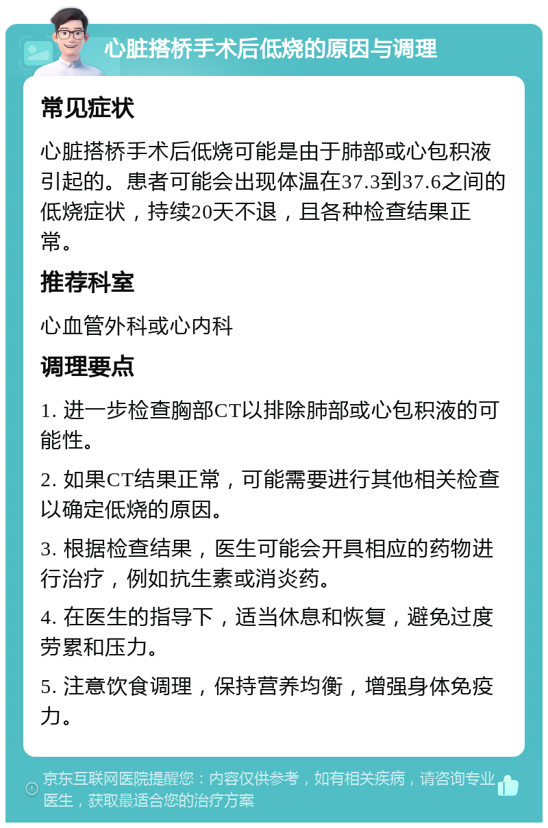 心脏搭桥手术后低烧的原因与调理 常见症状 心脏搭桥手术后低烧可能是由于肺部或心包积液引起的。患者可能会出现体温在37.3到37.6之间的低烧症状，持续20天不退，且各种检查结果正常。 推荐科室 心血管外科或心内科 调理要点 1. 进一步检查胸部CT以排除肺部或心包积液的可能性。 2. 如果CT结果正常，可能需要进行其他相关检查以确定低烧的原因。 3. 根据检查结果，医生可能会开具相应的药物进行治疗，例如抗生素或消炎药。 4. 在医生的指导下，适当休息和恢复，避免过度劳累和压力。 5. 注意饮食调理，保持营养均衡，增强身体免疫力。