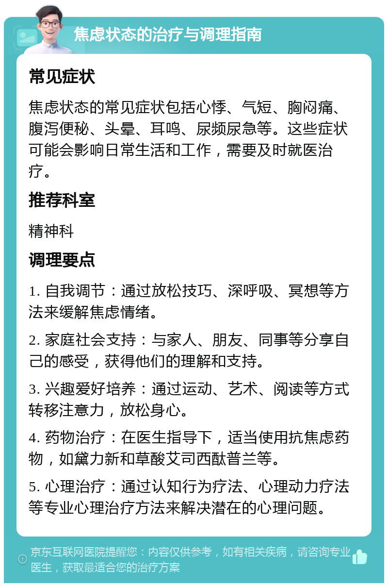 焦虑状态的治疗与调理指南 常见症状 焦虑状态的常见症状包括心悸、气短、胸闷痛、腹泻便秘、头晕、耳鸣、尿频尿急等。这些症状可能会影响日常生活和工作，需要及时就医治疗。 推荐科室 精神科 调理要点 1. 自我调节：通过放松技巧、深呼吸、冥想等方法来缓解焦虑情绪。 2. 家庭社会支持：与家人、朋友、同事等分享自己的感受，获得他们的理解和支持。 3. 兴趣爱好培养：通过运动、艺术、阅读等方式转移注意力，放松身心。 4. 药物治疗：在医生指导下，适当使用抗焦虑药物，如黛力新和草酸艾司西酞普兰等。 5. 心理治疗：通过认知行为疗法、心理动力疗法等专业心理治疗方法来解决潜在的心理问题。