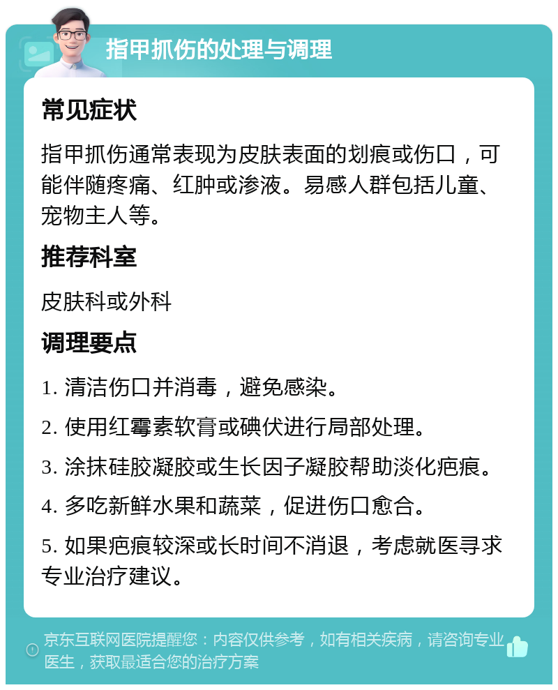 指甲抓伤的处理与调理 常见症状 指甲抓伤通常表现为皮肤表面的划痕或伤口，可能伴随疼痛、红肿或渗液。易感人群包括儿童、宠物主人等。 推荐科室 皮肤科或外科 调理要点 1. 清洁伤口并消毒，避免感染。 2. 使用红霉素软膏或碘伏进行局部处理。 3. 涂抹硅胶凝胶或生长因子凝胶帮助淡化疤痕。 4. 多吃新鲜水果和蔬菜，促进伤口愈合。 5. 如果疤痕较深或长时间不消退，考虑就医寻求专业治疗建议。