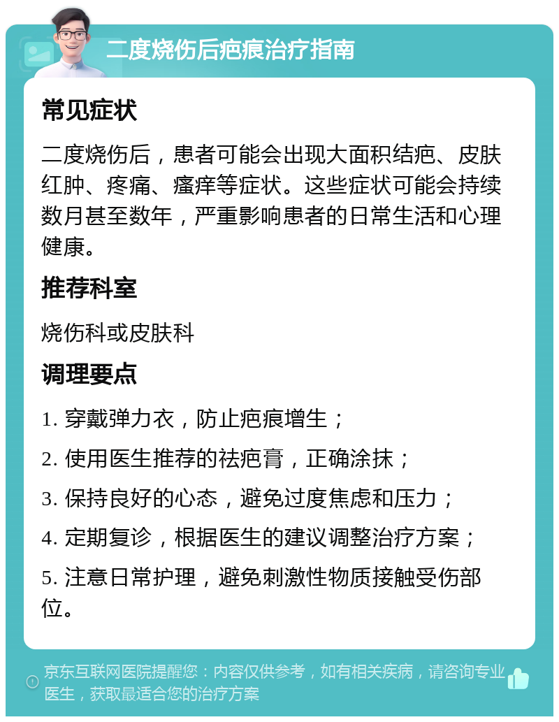 二度烧伤后疤痕治疗指南 常见症状 二度烧伤后，患者可能会出现大面积结疤、皮肤红肿、疼痛、瘙痒等症状。这些症状可能会持续数月甚至数年，严重影响患者的日常生活和心理健康。 推荐科室 烧伤科或皮肤科 调理要点 1. 穿戴弹力衣，防止疤痕增生； 2. 使用医生推荐的祛疤膏，正确涂抹； 3. 保持良好的心态，避免过度焦虑和压力； 4. 定期复诊，根据医生的建议调整治疗方案； 5. 注意日常护理，避免刺激性物质接触受伤部位。