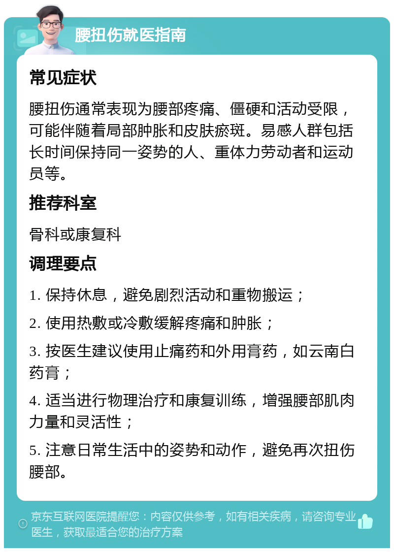 腰扭伤就医指南 常见症状 腰扭伤通常表现为腰部疼痛、僵硬和活动受限，可能伴随着局部肿胀和皮肤瘀斑。易感人群包括长时间保持同一姿势的人、重体力劳动者和运动员等。 推荐科室 骨科或康复科 调理要点 1. 保持休息，避免剧烈活动和重物搬运； 2. 使用热敷或冷敷缓解疼痛和肿胀； 3. 按医生建议使用止痛药和外用膏药，如云南白药膏； 4. 适当进行物理治疗和康复训练，增强腰部肌肉力量和灵活性； 5. 注意日常生活中的姿势和动作，避免再次扭伤腰部。