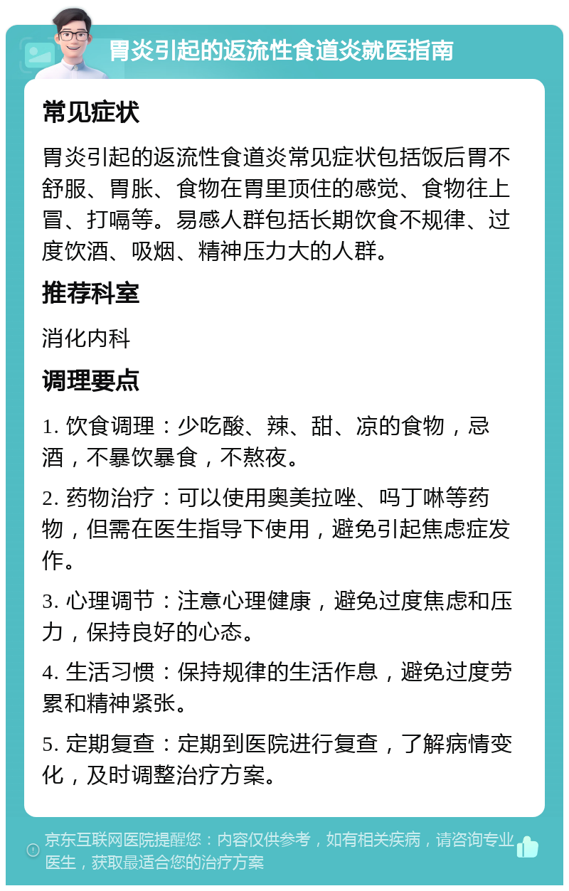 胃炎引起的返流性食道炎就医指南 常见症状 胃炎引起的返流性食道炎常见症状包括饭后胃不舒服、胃胀、食物在胃里顶住的感觉、食物往上冒、打嗝等。易感人群包括长期饮食不规律、过度饮酒、吸烟、精神压力大的人群。 推荐科室 消化内科 调理要点 1. 饮食调理：少吃酸、辣、甜、凉的食物，忌酒，不暴饮暴食，不熬夜。 2. 药物治疗：可以使用奥美拉唑、吗丁啉等药物，但需在医生指导下使用，避免引起焦虑症发作。 3. 心理调节：注意心理健康，避免过度焦虑和压力，保持良好的心态。 4. 生活习惯：保持规律的生活作息，避免过度劳累和精神紧张。 5. 定期复查：定期到医院进行复查，了解病情变化，及时调整治疗方案。