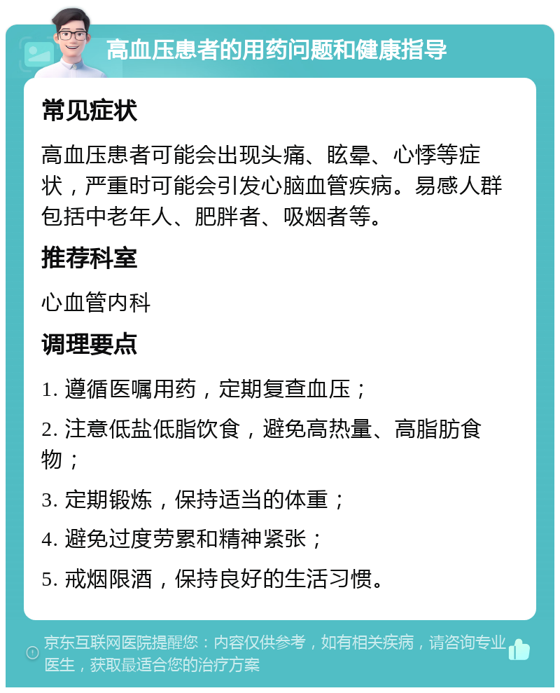 高血压患者的用药问题和健康指导 常见症状 高血压患者可能会出现头痛、眩晕、心悸等症状，严重时可能会引发心脑血管疾病。易感人群包括中老年人、肥胖者、吸烟者等。 推荐科室 心血管内科 调理要点 1. 遵循医嘱用药，定期复查血压； 2. 注意低盐低脂饮食，避免高热量、高脂肪食物； 3. 定期锻炼，保持适当的体重； 4. 避免过度劳累和精神紧张； 5. 戒烟限酒，保持良好的生活习惯。