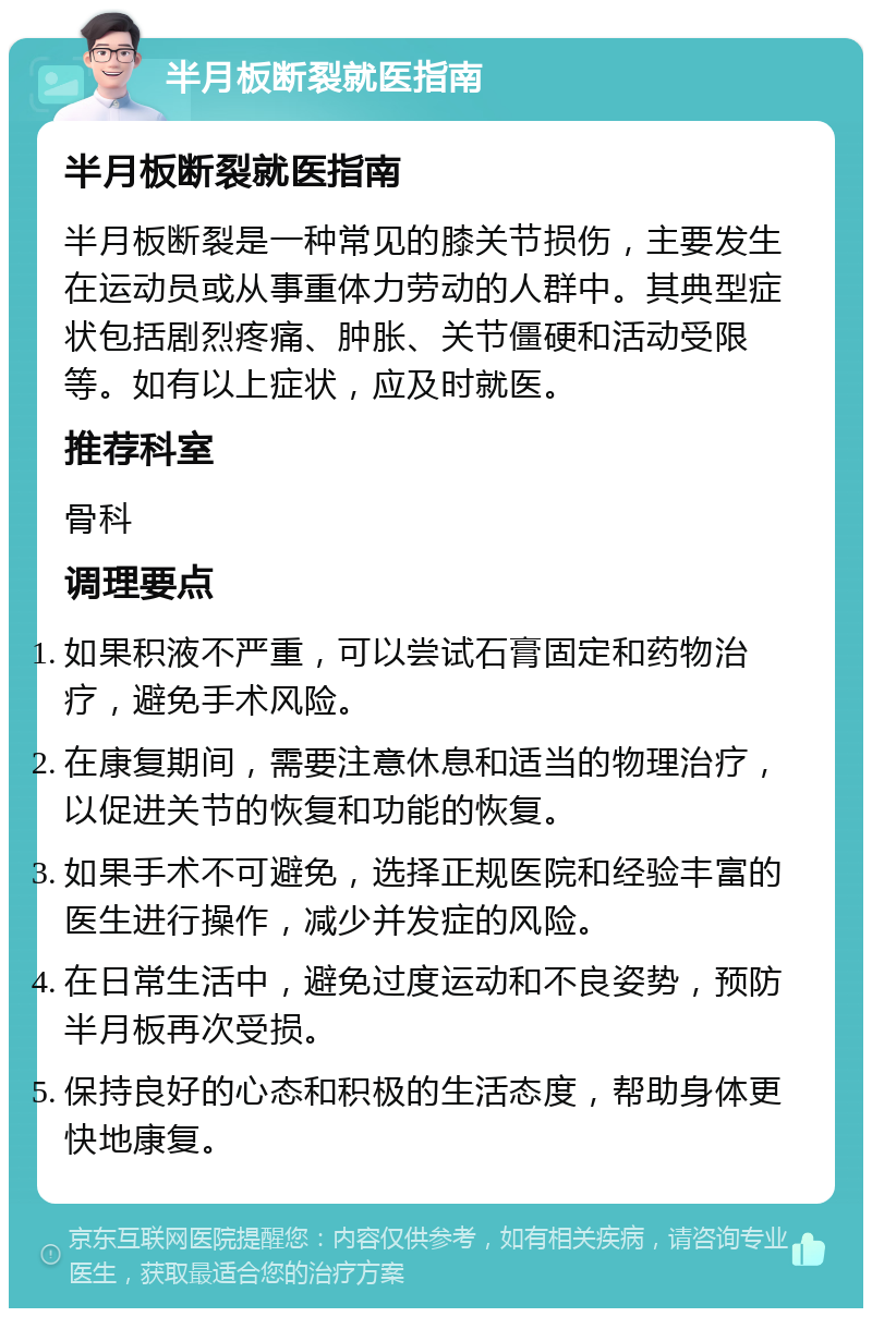 半月板断裂就医指南 半月板断裂就医指南 半月板断裂是一种常见的膝关节损伤，主要发生在运动员或从事重体力劳动的人群中。其典型症状包括剧烈疼痛、肿胀、关节僵硬和活动受限等。如有以上症状，应及时就医。 推荐科室 骨科 调理要点 如果积液不严重，可以尝试石膏固定和药物治疗，避免手术风险。 在康复期间，需要注意休息和适当的物理治疗，以促进关节的恢复和功能的恢复。 如果手术不可避免，选择正规医院和经验丰富的医生进行操作，减少并发症的风险。 在日常生活中，避免过度运动和不良姿势，预防半月板再次受损。 保持良好的心态和积极的生活态度，帮助身体更快地康复。