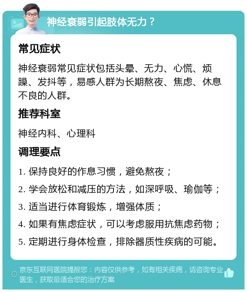 神经衰弱引起肢体无力？ 常见症状 神经衰弱常见症状包括头晕、无力、心慌、烦躁、发抖等，易感人群为长期熬夜、焦虑、休息不良的人群。 推荐科室 神经内科、心理科 调理要点 1. 保持良好的作息习惯，避免熬夜； 2. 学会放松和减压的方法，如深呼吸、瑜伽等； 3. 适当进行体育锻炼，增强体质； 4. 如果有焦虑症状，可以考虑服用抗焦虑药物； 5. 定期进行身体检查，排除器质性疾病的可能。