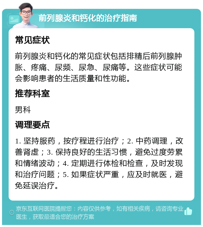 前列腺炎和钙化的治疗指南 常见症状 前列腺炎和钙化的常见症状包括排精后前列腺肿胀、疼痛、尿频、尿急、尿痛等。这些症状可能会影响患者的生活质量和性功能。 推荐科室 男科 调理要点 1. 坚持服药，按疗程进行治疗；2. 中药调理，改善肾虚；3. 保持良好的生活习惯，避免过度劳累和情绪波动；4. 定期进行体检和检查，及时发现和治疗问题；5. 如果症状严重，应及时就医，避免延误治疗。