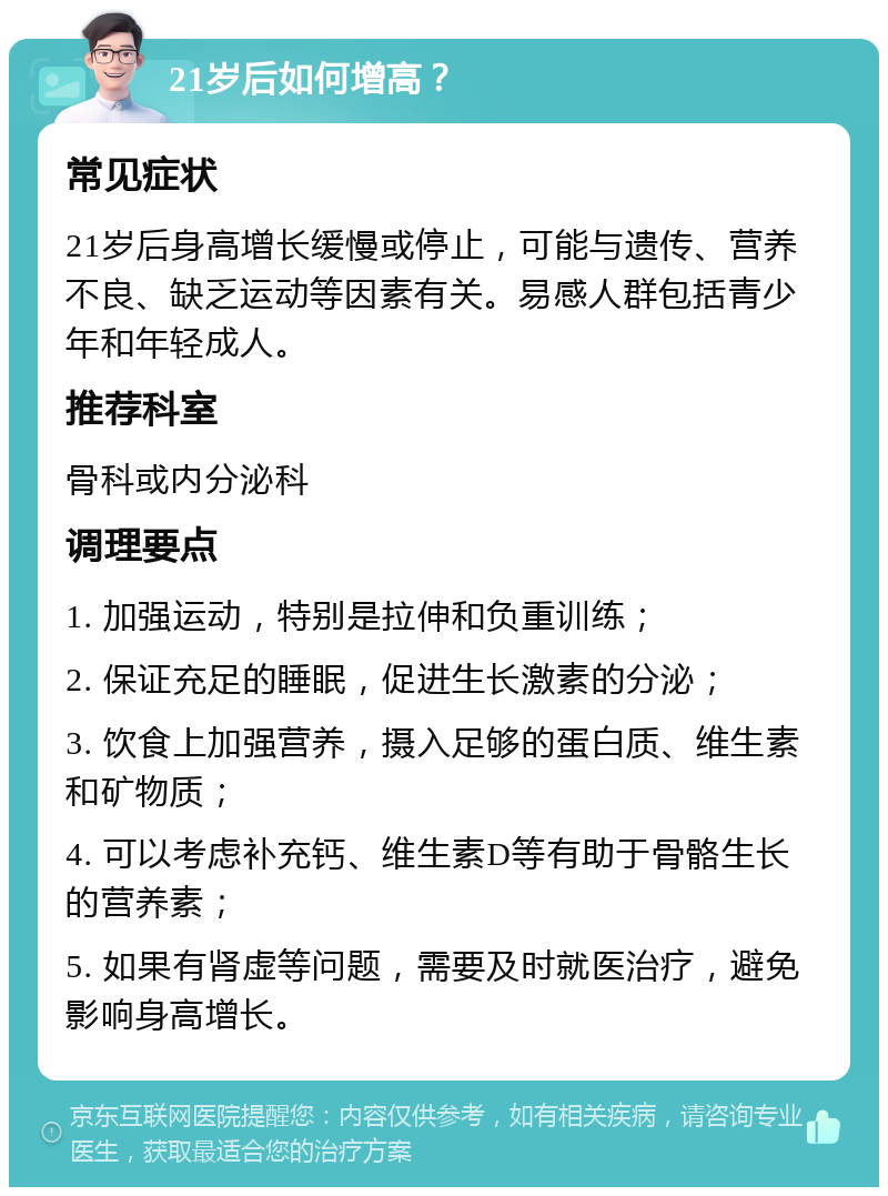 21岁后如何增高？ 常见症状 21岁后身高增长缓慢或停止，可能与遗传、营养不良、缺乏运动等因素有关。易感人群包括青少年和年轻成人。 推荐科室 骨科或内分泌科 调理要点 1. 加强运动，特别是拉伸和负重训练； 2. 保证充足的睡眠，促进生长激素的分泌； 3. 饮食上加强营养，摄入足够的蛋白质、维生素和矿物质； 4. 可以考虑补充钙、维生素D等有助于骨骼生长的营养素； 5. 如果有肾虚等问题，需要及时就医治疗，避免影响身高增长。