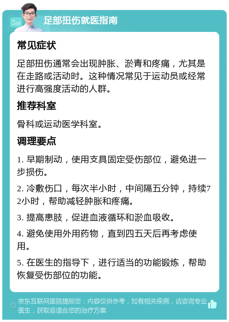 足部扭伤就医指南 常见症状 足部扭伤通常会出现肿胀、淤青和疼痛，尤其是在走路或活动时。这种情况常见于运动员或经常进行高强度活动的人群。 推荐科室 骨科或运动医学科室。 调理要点 1. 早期制动，使用支具固定受伤部位，避免进一步损伤。 2. 冷敷伤口，每次半小时，中间隔五分钟，持续72小时，帮助减轻肿胀和疼痛。 3. 提高患肢，促进血液循环和淤血吸收。 4. 避免使用外用药物，直到四五天后再考虑使用。 5. 在医生的指导下，进行适当的功能锻炼，帮助恢复受伤部位的功能。