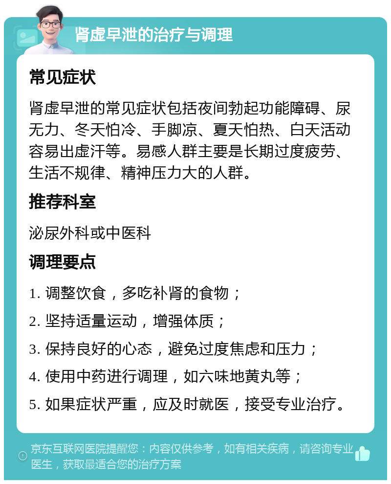 肾虚早泄的治疗与调理 常见症状 肾虚早泄的常见症状包括夜间勃起功能障碍、尿无力、冬天怕冷、手脚凉、夏天怕热、白天活动容易出虚汗等。易感人群主要是长期过度疲劳、生活不规律、精神压力大的人群。 推荐科室 泌尿外科或中医科 调理要点 1. 调整饮食，多吃补肾的食物； 2. 坚持适量运动，增强体质； 3. 保持良好的心态，避免过度焦虑和压力； 4. 使用中药进行调理，如六味地黄丸等； 5. 如果症状严重，应及时就医，接受专业治疗。