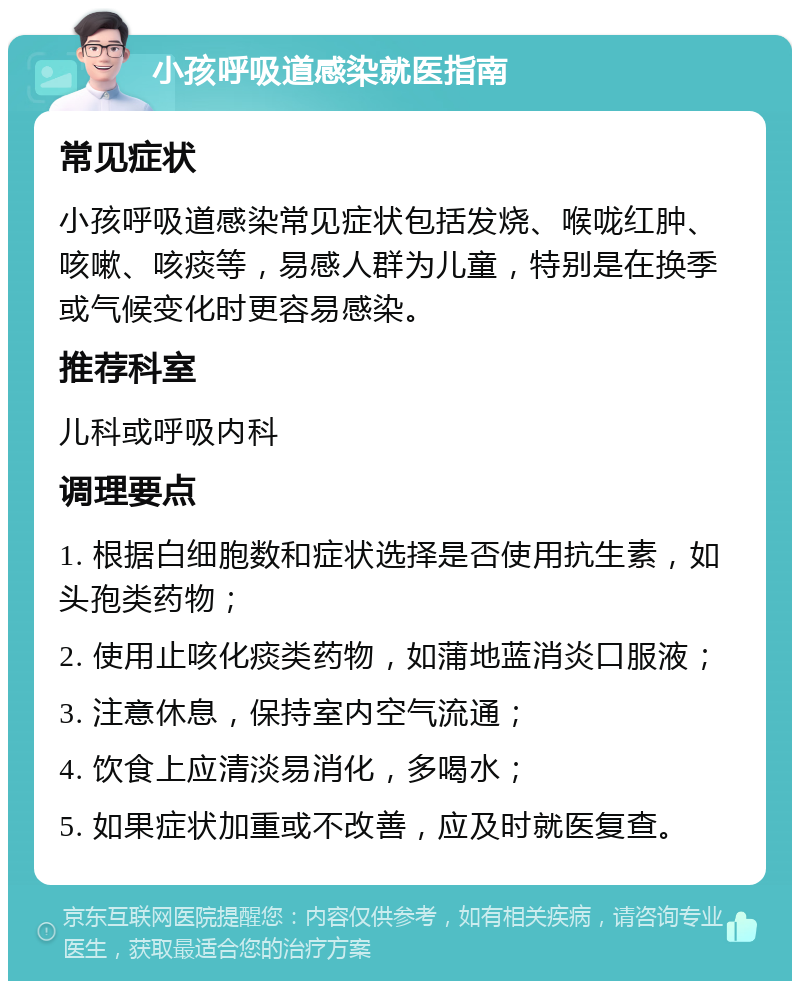 小孩呼吸道感染就医指南 常见症状 小孩呼吸道感染常见症状包括发烧、喉咙红肿、咳嗽、咳痰等，易感人群为儿童，特别是在换季或气候变化时更容易感染。 推荐科室 儿科或呼吸内科 调理要点 1. 根据白细胞数和症状选择是否使用抗生素，如头孢类药物； 2. 使用止咳化痰类药物，如蒲地蓝消炎口服液； 3. 注意休息，保持室内空气流通； 4. 饮食上应清淡易消化，多喝水； 5. 如果症状加重或不改善，应及时就医复查。