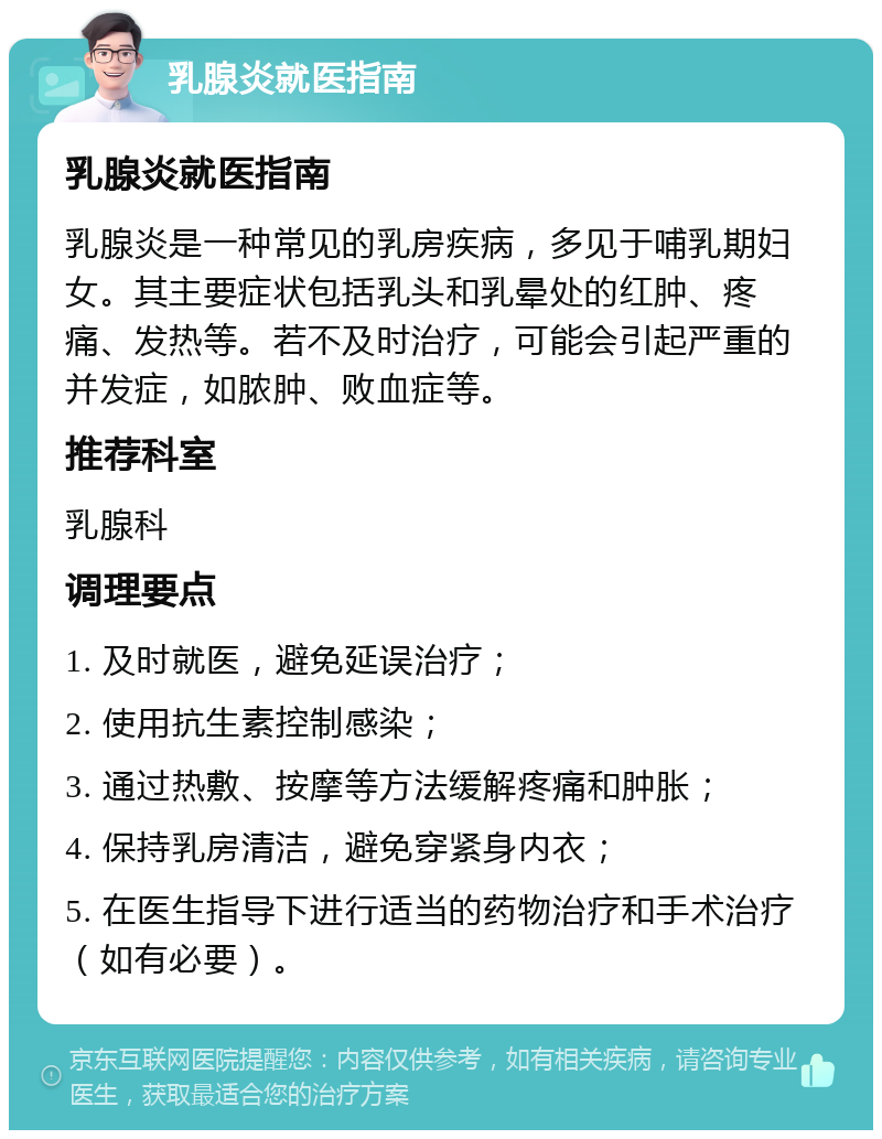 乳腺炎就医指南 乳腺炎就医指南 乳腺炎是一种常见的乳房疾病，多见于哺乳期妇女。其主要症状包括乳头和乳晕处的红肿、疼痛、发热等。若不及时治疗，可能会引起严重的并发症，如脓肿、败血症等。 推荐科室 乳腺科 调理要点 1. 及时就医，避免延误治疗； 2. 使用抗生素控制感染； 3. 通过热敷、按摩等方法缓解疼痛和肿胀； 4. 保持乳房清洁，避免穿紧身内衣； 5. 在医生指导下进行适当的药物治疗和手术治疗（如有必要）。