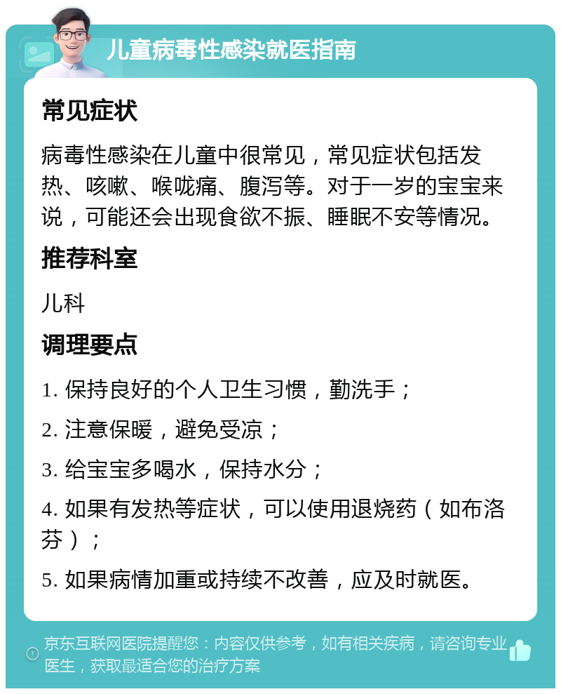 儿童病毒性感染就医指南 常见症状 病毒性感染在儿童中很常见，常见症状包括发热、咳嗽、喉咙痛、腹泻等。对于一岁的宝宝来说，可能还会出现食欲不振、睡眠不安等情况。 推荐科室 儿科 调理要点 1. 保持良好的个人卫生习惯，勤洗手； 2. 注意保暖，避免受凉； 3. 给宝宝多喝水，保持水分； 4. 如果有发热等症状，可以使用退烧药（如布洛芬）； 5. 如果病情加重或持续不改善，应及时就医。