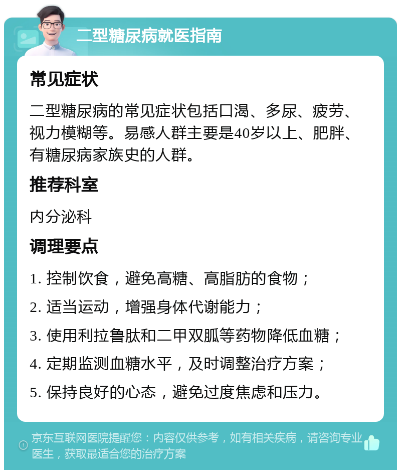 二型糖尿病就医指南 常见症状 二型糖尿病的常见症状包括口渴、多尿、疲劳、视力模糊等。易感人群主要是40岁以上、肥胖、有糖尿病家族史的人群。 推荐科室 内分泌科 调理要点 1. 控制饮食，避免高糖、高脂肪的食物； 2. 适当运动，增强身体代谢能力； 3. 使用利拉鲁肽和二甲双胍等药物降低血糖； 4. 定期监测血糖水平，及时调整治疗方案； 5. 保持良好的心态，避免过度焦虑和压力。