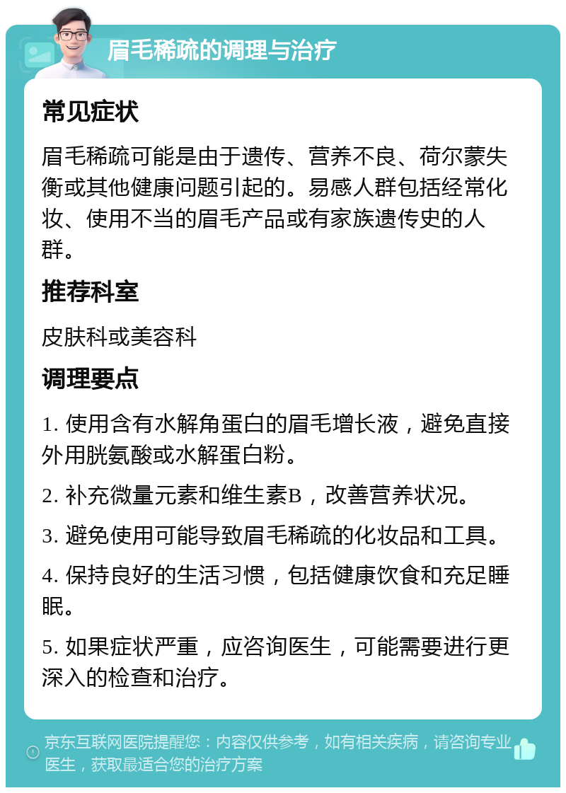 眉毛稀疏的调理与治疗 常见症状 眉毛稀疏可能是由于遗传、营养不良、荷尔蒙失衡或其他健康问题引起的。易感人群包括经常化妆、使用不当的眉毛产品或有家族遗传史的人群。 推荐科室 皮肤科或美容科 调理要点 1. 使用含有水解角蛋白的眉毛增长液，避免直接外用胱氨酸或水解蛋白粉。 2. 补充微量元素和维生素B，改善营养状况。 3. 避免使用可能导致眉毛稀疏的化妆品和工具。 4. 保持良好的生活习惯，包括健康饮食和充足睡眠。 5. 如果症状严重，应咨询医生，可能需要进行更深入的检查和治疗。