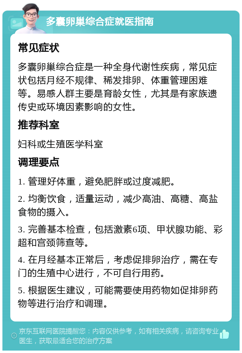 多囊卵巢综合症就医指南 常见症状 多囊卵巢综合症是一种全身代谢性疾病，常见症状包括月经不规律、稀发排卵、体重管理困难等。易感人群主要是育龄女性，尤其是有家族遗传史或环境因素影响的女性。 推荐科室 妇科或生殖医学科室 调理要点 1. 管理好体重，避免肥胖或过度减肥。 2. 均衡饮食，适量运动，减少高油、高糖、高盐食物的摄入。 3. 完善基本检查，包括激素6项、甲状腺功能、彩超和宫颈筛查等。 4. 在月经基本正常后，考虑促排卵治疗，需在专门的生殖中心进行，不可自行用药。 5. 根据医生建议，可能需要使用药物如促排卵药物等进行治疗和调理。