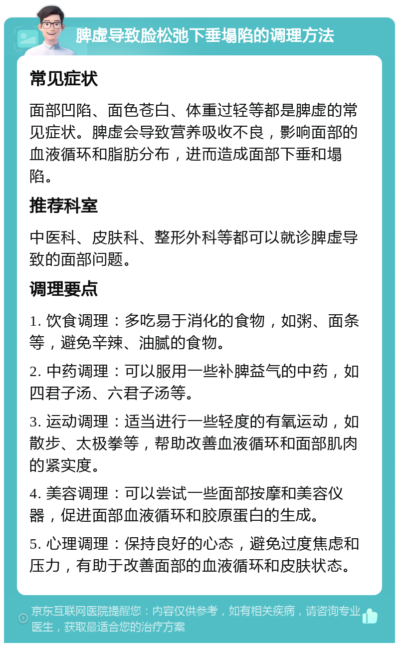 脾虚导致脸松弛下垂塌陷的调理方法 常见症状 面部凹陷、面色苍白、体重过轻等都是脾虚的常见症状。脾虚会导致营养吸收不良，影响面部的血液循环和脂肪分布，进而造成面部下垂和塌陷。 推荐科室 中医科、皮肤科、整形外科等都可以就诊脾虚导致的面部问题。 调理要点 1. 饮食调理：多吃易于消化的食物，如粥、面条等，避免辛辣、油腻的食物。 2. 中药调理：可以服用一些补脾益气的中药，如四君子汤、六君子汤等。 3. 运动调理：适当进行一些轻度的有氧运动，如散步、太极拳等，帮助改善血液循环和面部肌肉的紧实度。 4. 美容调理：可以尝试一些面部按摩和美容仪器，促进面部血液循环和胶原蛋白的生成。 5. 心理调理：保持良好的心态，避免过度焦虑和压力，有助于改善面部的血液循环和皮肤状态。