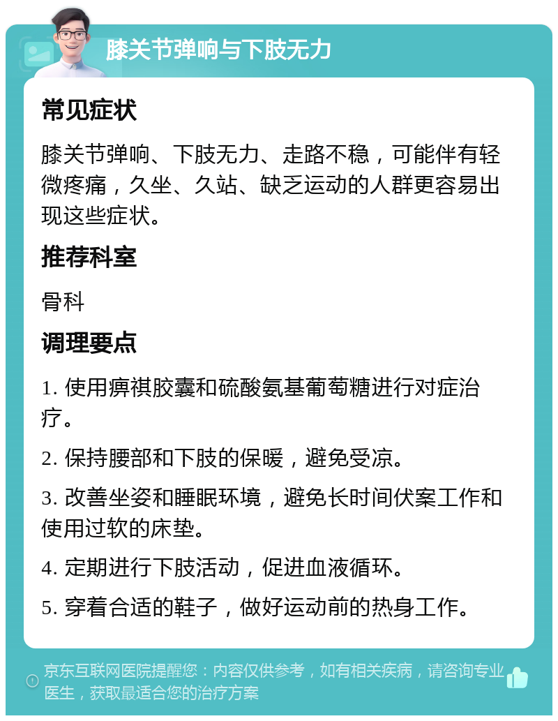 膝关节弹响与下肢无力 常见症状 膝关节弹响、下肢无力、走路不稳，可能伴有轻微疼痛，久坐、久站、缺乏运动的人群更容易出现这些症状。 推荐科室 骨科 调理要点 1. 使用痹祺胶囊和硫酸氨基葡萄糖进行对症治疗。 2. 保持腰部和下肢的保暖，避免受凉。 3. 改善坐姿和睡眠环境，避免长时间伏案工作和使用过软的床垫。 4. 定期进行下肢活动，促进血液循环。 5. 穿着合适的鞋子，做好运动前的热身工作。