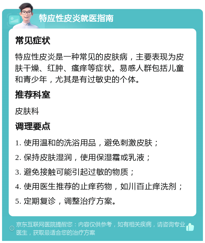 特应性皮炎就医指南 常见症状 特应性皮炎是一种常见的皮肤病，主要表现为皮肤干燥、红肿、瘙痒等症状。易感人群包括儿童和青少年，尤其是有过敏史的个体。 推荐科室 皮肤科 调理要点 1. 使用温和的洗浴用品，避免刺激皮肤； 2. 保持皮肤湿润，使用保湿霜或乳液； 3. 避免接触可能引起过敏的物质； 4. 使用医生推荐的止痒药物，如川百止痒洗剂； 5. 定期复诊，调整治疗方案。