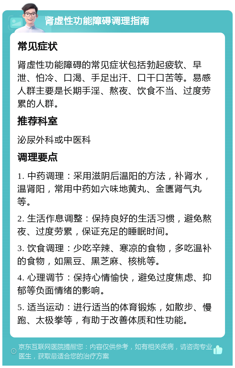 肾虚性功能障碍调理指南 常见症状 肾虚性功能障碍的常见症状包括勃起疲软、早泄、怕冷、口渴、手足出汗、口干口苦等。易感人群主要是长期手淫、熬夜、饮食不当、过度劳累的人群。 推荐科室 泌尿外科或中医科 调理要点 1. 中药调理：采用滋阴后温阳的方法，补肾水，温肾阳，常用中药如六味地黄丸、金匮肾气丸等。 2. 生活作息调整：保持良好的生活习惯，避免熬夜、过度劳累，保证充足的睡眠时间。 3. 饮食调理：少吃辛辣、寒凉的食物，多吃温补的食物，如黑豆、黑芝麻、核桃等。 4. 心理调节：保持心情愉快，避免过度焦虑、抑郁等负面情绪的影响。 5. 适当运动：进行适当的体育锻炼，如散步、慢跑、太极拳等，有助于改善体质和性功能。