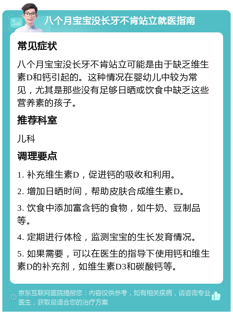 八个月宝宝没长牙不肯站立就医指南 常见症状 八个月宝宝没长牙不肯站立可能是由于缺乏维生素D和钙引起的。这种情况在婴幼儿中较为常见，尤其是那些没有足够日晒或饮食中缺乏这些营养素的孩子。 推荐科室 儿科 调理要点 1. 补充维生素D，促进钙的吸收和利用。 2. 增加日晒时间，帮助皮肤合成维生素D。 3. 饮食中添加富含钙的食物，如牛奶、豆制品等。 4. 定期进行体检，监测宝宝的生长发育情况。 5. 如果需要，可以在医生的指导下使用钙和维生素D的补充剂，如维生素D3和碳酸钙等。