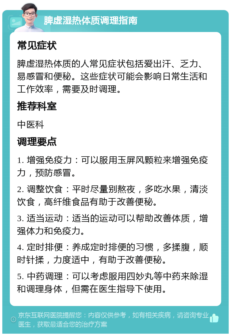 脾虚湿热体质调理指南 常见症状 脾虚湿热体质的人常见症状包括爱出汗、乏力、易感冒和便秘。这些症状可能会影响日常生活和工作效率，需要及时调理。 推荐科室 中医科 调理要点 1. 增强免疫力：可以服用玉屏风颗粒来增强免疫力，预防感冒。 2. 调整饮食：平时尽量别熬夜，多吃水果，清淡饮食，高纤维食品有助于改善便秘。 3. 适当运动：适当的运动可以帮助改善体质，增强体力和免疫力。 4. 定时排便：养成定时排便的习惯，多揉腹，顺时针揉，力度适中，有助于改善便秘。 5. 中药调理：可以考虑服用四妙丸等中药来除湿和调理身体，但需在医生指导下使用。