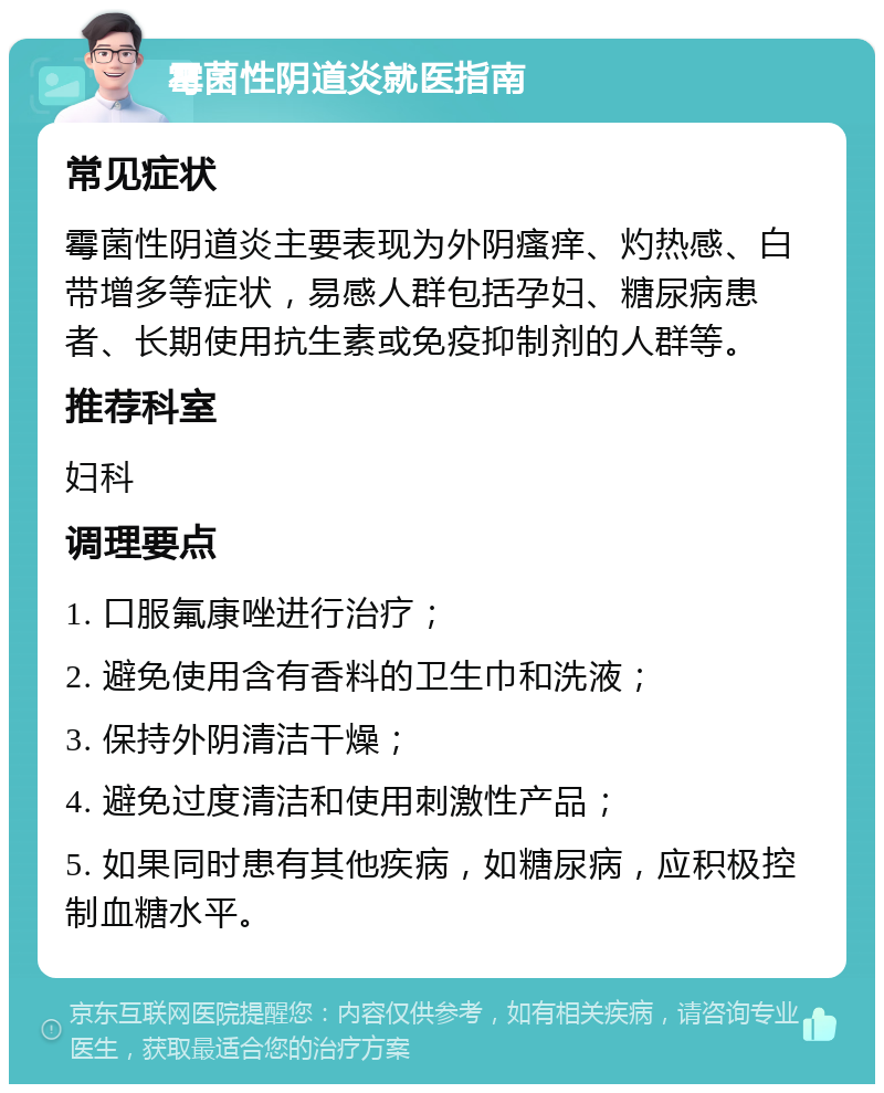 霉菌性阴道炎就医指南 常见症状 霉菌性阴道炎主要表现为外阴瘙痒、灼热感、白带增多等症状，易感人群包括孕妇、糖尿病患者、长期使用抗生素或免疫抑制剂的人群等。 推荐科室 妇科 调理要点 1. 口服氟康唑进行治疗； 2. 避免使用含有香料的卫生巾和洗液； 3. 保持外阴清洁干燥； 4. 避免过度清洁和使用刺激性产品； 5. 如果同时患有其他疾病，如糖尿病，应积极控制血糖水平。