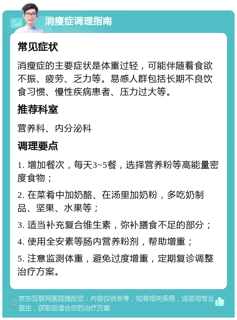 消瘦症调理指南 常见症状 消瘦症的主要症状是体重过轻，可能伴随着食欲不振、疲劳、乏力等。易感人群包括长期不良饮食习惯、慢性疾病患者、压力过大等。 推荐科室 营养科、内分泌科 调理要点 1. 增加餐次，每天3~5餐，选择营养粉等高能量密度食物； 2. 在菜肴中加奶酪、在汤里加奶粉，多吃奶制品、坚果、水果等； 3. 适当补充复合维生素，弥补膳食不足的部分； 4. 使用全安素等肠内营养粉剂，帮助增重； 5. 注意监测体重，避免过度增重，定期复诊调整治疗方案。