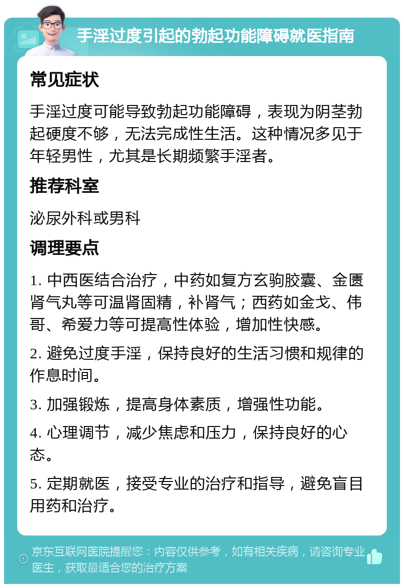 手淫过度引起的勃起功能障碍就医指南 常见症状 手淫过度可能导致勃起功能障碍，表现为阴茎勃起硬度不够，无法完成性生活。这种情况多见于年轻男性，尤其是长期频繁手淫者。 推荐科室 泌尿外科或男科 调理要点 1. 中西医结合治疗，中药如复方玄驹胶囊、金匮肾气丸等可温肾固精，补肾气；西药如金戈、伟哥、希爱力等可提高性体验，增加性快感。 2. 避免过度手淫，保持良好的生活习惯和规律的作息时间。 3. 加强锻炼，提高身体素质，增强性功能。 4. 心理调节，减少焦虑和压力，保持良好的心态。 5. 定期就医，接受专业的治疗和指导，避免盲目用药和治疗。