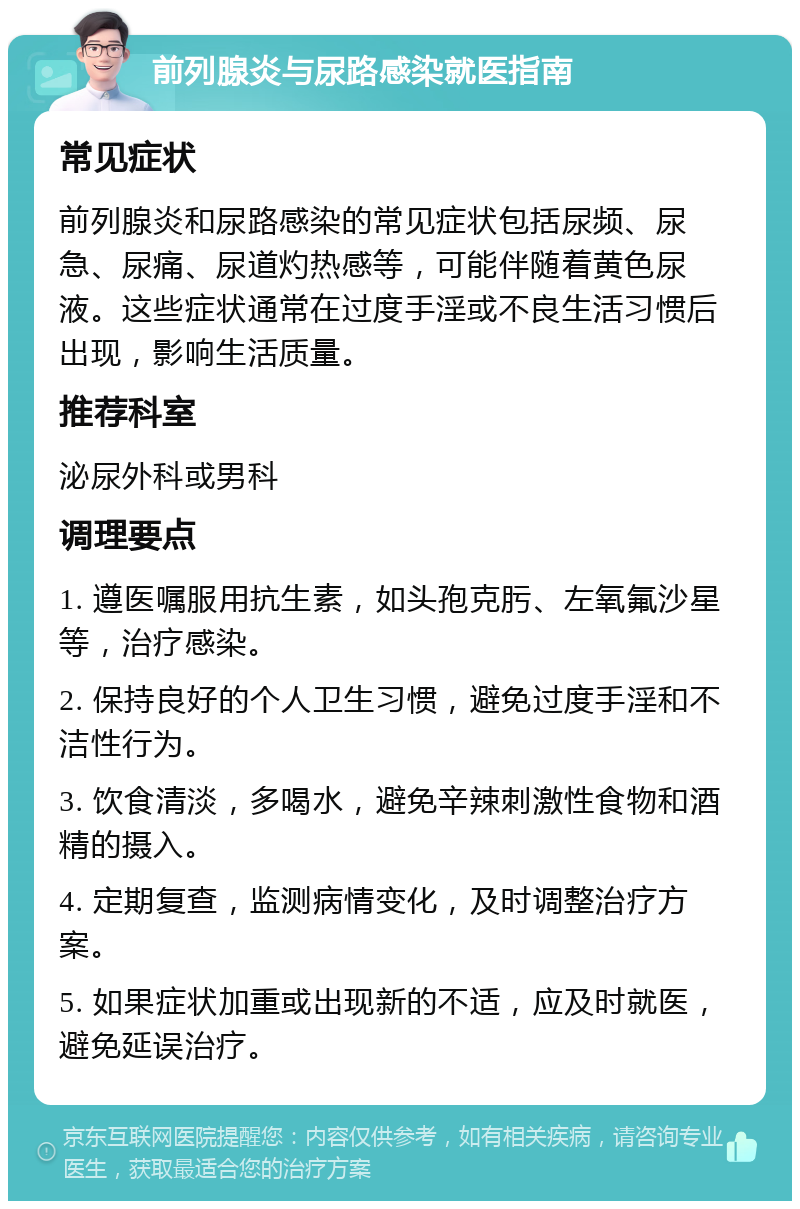 前列腺炎与尿路感染就医指南 常见症状 前列腺炎和尿路感染的常见症状包括尿频、尿急、尿痛、尿道灼热感等，可能伴随着黄色尿液。这些症状通常在过度手淫或不良生活习惯后出现，影响生活质量。 推荐科室 泌尿外科或男科 调理要点 1. 遵医嘱服用抗生素，如头孢克肟、左氧氟沙星等，治疗感染。 2. 保持良好的个人卫生习惯，避免过度手淫和不洁性行为。 3. 饮食清淡，多喝水，避免辛辣刺激性食物和酒精的摄入。 4. 定期复查，监测病情变化，及时调整治疗方案。 5. 如果症状加重或出现新的不适，应及时就医，避免延误治疗。