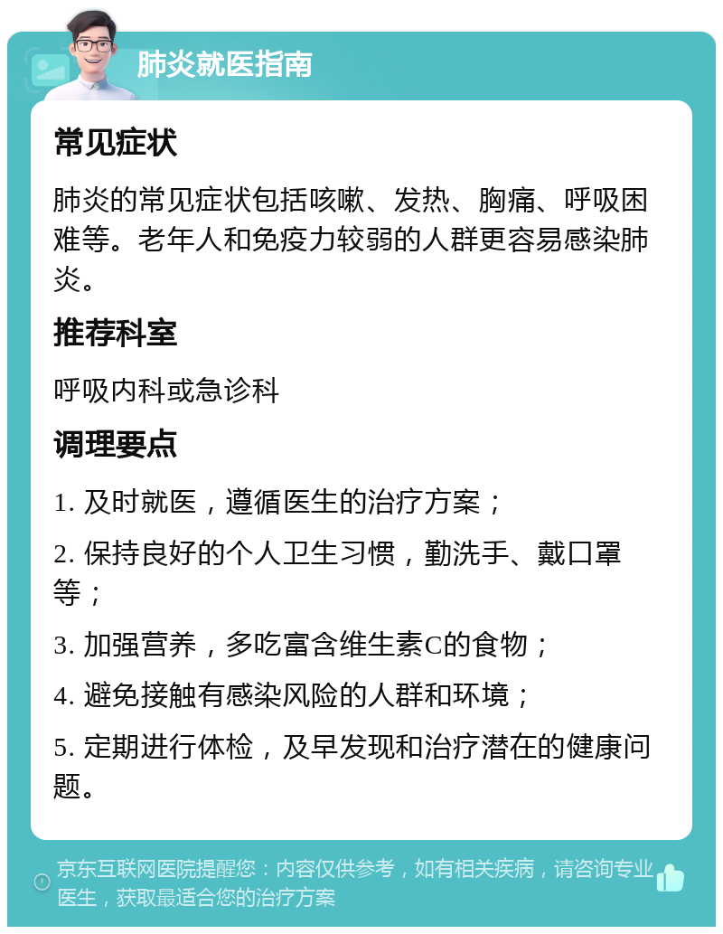 肺炎就医指南 常见症状 肺炎的常见症状包括咳嗽、发热、胸痛、呼吸困难等。老年人和免疫力较弱的人群更容易感染肺炎。 推荐科室 呼吸内科或急诊科 调理要点 1. 及时就医，遵循医生的治疗方案； 2. 保持良好的个人卫生习惯，勤洗手、戴口罩等； 3. 加强营养，多吃富含维生素C的食物； 4. 避免接触有感染风险的人群和环境； 5. 定期进行体检，及早发现和治疗潜在的健康问题。