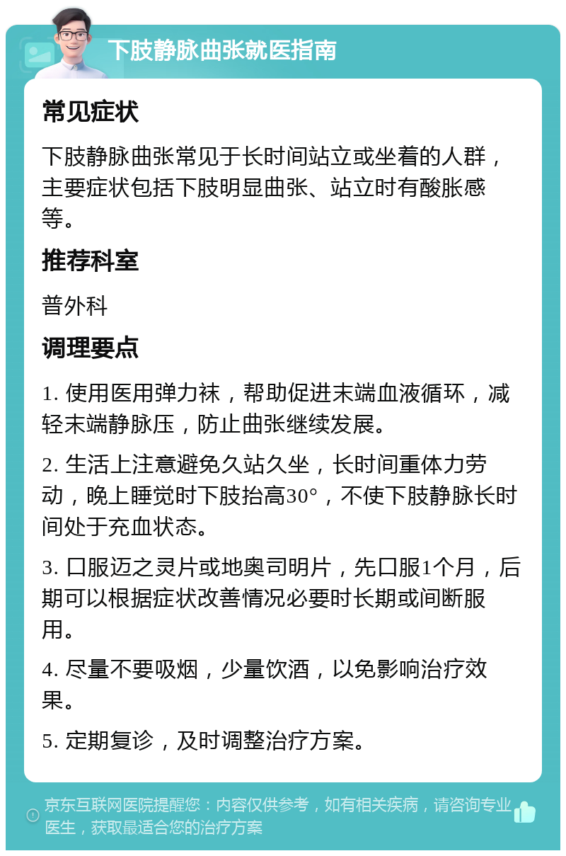 下肢静脉曲张就医指南 常见症状 下肢静脉曲张常见于长时间站立或坐着的人群，主要症状包括下肢明显曲张、站立时有酸胀感等。 推荐科室 普外科 调理要点 1. 使用医用弹力袜，帮助促进末端血液循环，减轻末端静脉压，防止曲张继续发展。 2. 生活上注意避免久站久坐，长时间重体力劳动，晚上睡觉时下肢抬高30°，不使下肢静脉长时间处于充血状态。 3. 口服迈之灵片或地奥司明片，先口服1个月，后期可以根据症状改善情况必要时长期或间断服用。 4. 尽量不要吸烟，少量饮酒，以免影响治疗效果。 5. 定期复诊，及时调整治疗方案。