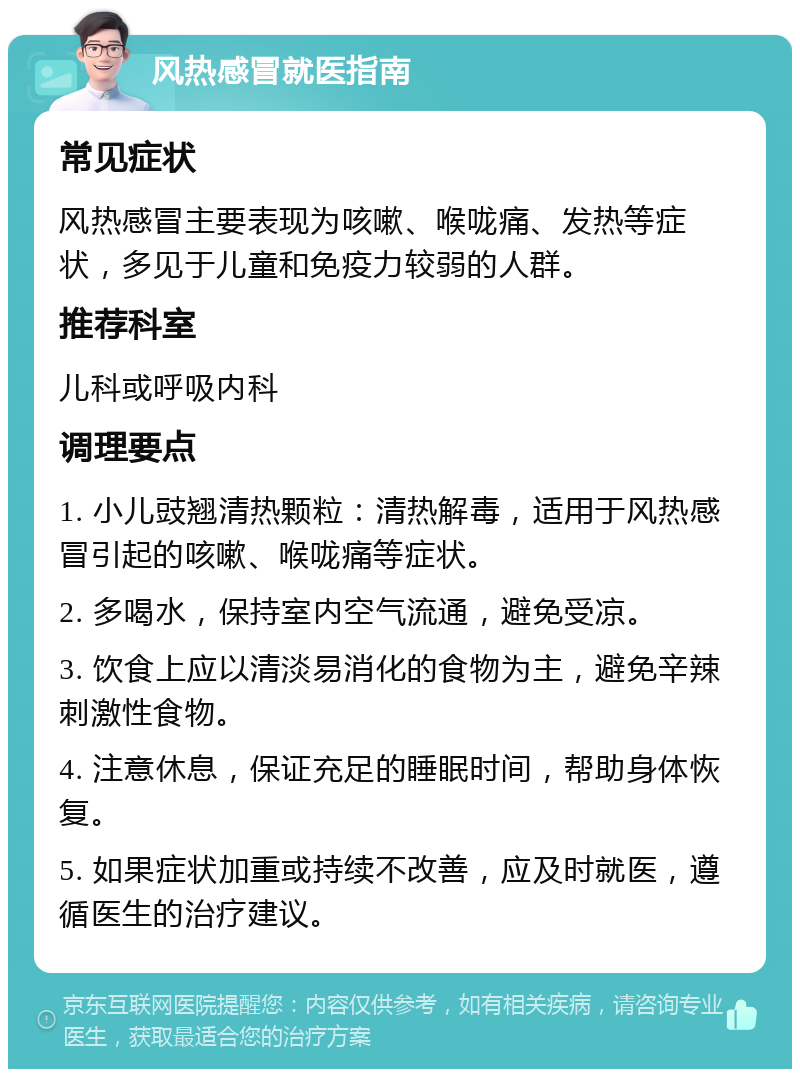 风热感冒就医指南 常见症状 风热感冒主要表现为咳嗽、喉咙痛、发热等症状，多见于儿童和免疫力较弱的人群。 推荐科室 儿科或呼吸内科 调理要点 1. 小儿豉翘清热颗粒：清热解毒，适用于风热感冒引起的咳嗽、喉咙痛等症状。 2. 多喝水，保持室内空气流通，避免受凉。 3. 饮食上应以清淡易消化的食物为主，避免辛辣刺激性食物。 4. 注意休息，保证充足的睡眠时间，帮助身体恢复。 5. 如果症状加重或持续不改善，应及时就医，遵循医生的治疗建议。